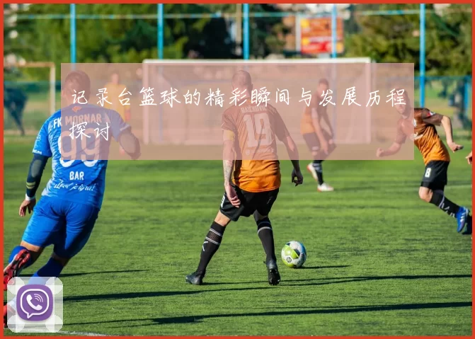 记录台篮球的精彩瞬间与发展历程探讨