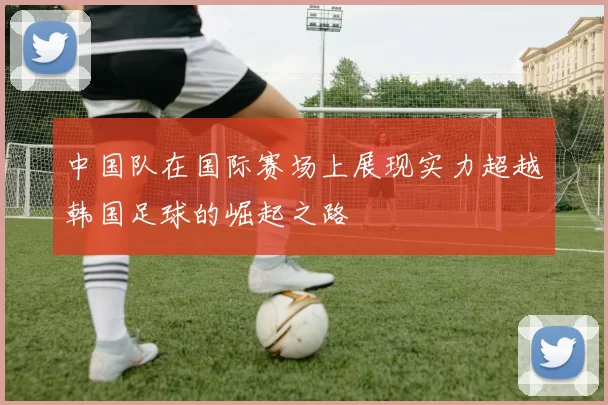 中国队在国际赛场上展现实力超越韩国足球的崛起之路