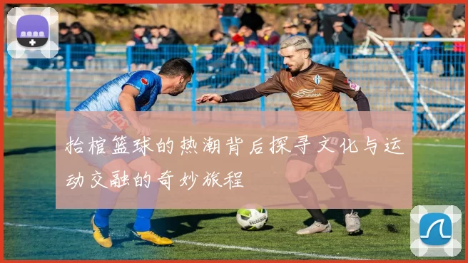 抬棺篮球的热潮背后探寻文化与运动交融的奇妙旅程