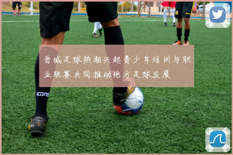 晋城足球热潮兴起青少年培训与职业联赛共同推动地方足球发展