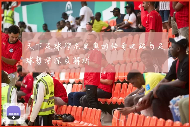 天下足球穆尼里奥的传奇之路与足球哲学深度解析