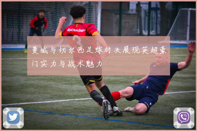 曼城与切尔西足球对决展现英超豪门实力与战术魅力