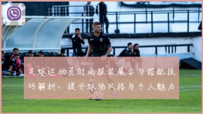 足球运动员时尚服装展示与搭配技巧解析，提升球场风格与个人魅力