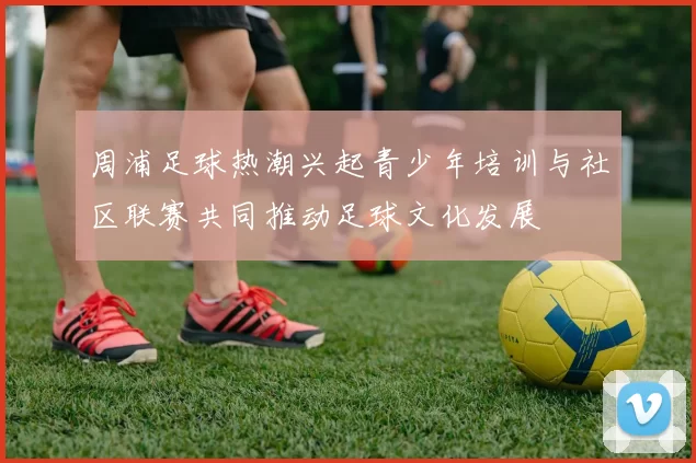 周浦足球热潮兴起青少年培训与社区联赛共同推动足球文化发展