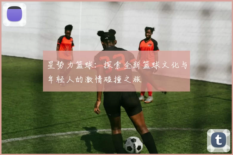 星势力篮球：探索全新篮球文化与年轻人的激情碰撞之旅